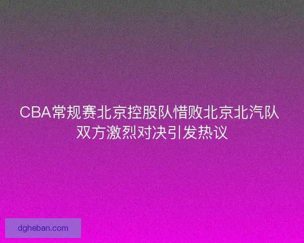 CBA常规赛北京控股队惜败北京北汽队 双方激烈对决引发热议