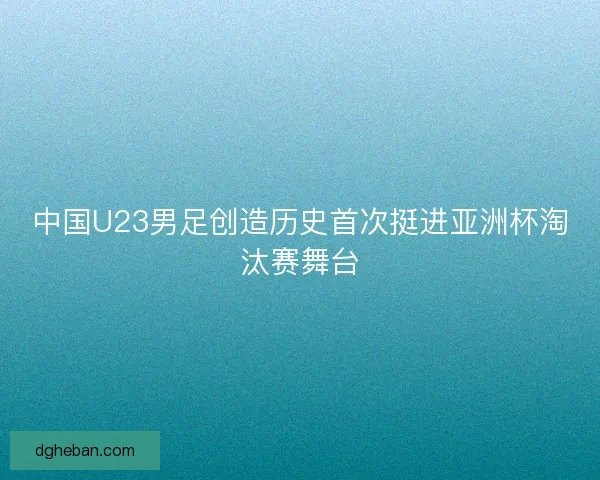 中国U23男足创造历史首次挺进亚洲杯淘汰赛舞台