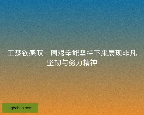 王楚钦感叹一周艰辛能坚持下来展现非凡坚韧与努力精神