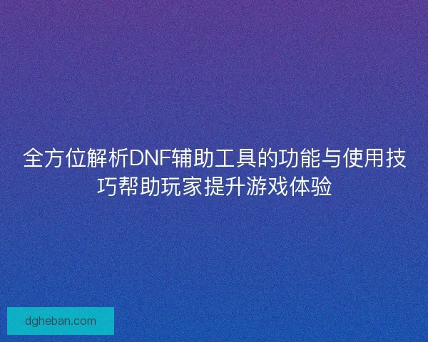 全方位解析DNF辅助工具的功能与使用技巧帮助玩家提升游戏体验